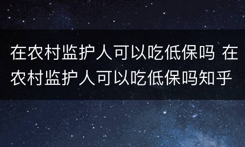 在农村监护人可以吃低保吗 在农村监护人可以吃低保吗知乎 在农村监护人可以吃低保吗 在农村监护人可以吃低保吗知乎