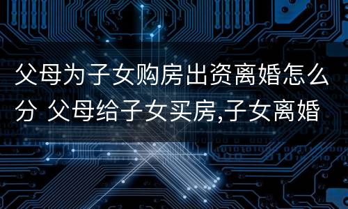 父母为子女购房出资离婚怎么分 父母给子女买房,子女离婚,房子属于谁