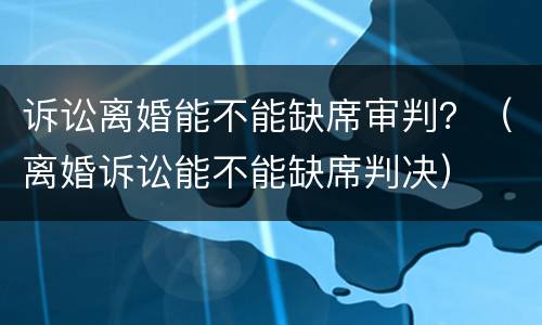 诉讼离婚能不能缺席审判？（离婚诉讼能不能缺席判决）