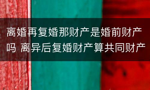 离婚再复婚那财产是婚前财产吗 离异后复婚财产算共同财产