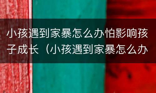 小孩遇到家暴怎么办怕影响孩子成长（小孩遇到家暴怎么办怕影响孩子成长吗）