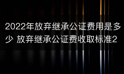2022年放弃继承公证费用是多少 放弃继承公证费收取标准2021