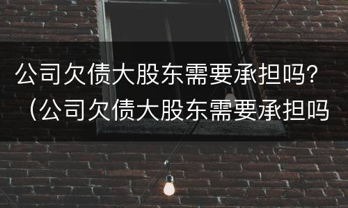 公司欠债大股东需要承担吗？（公司欠债大股东需要承担吗）