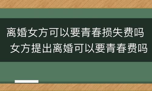 离婚女方可以要青春损失费吗 女方提出离婚可以要青春费吗