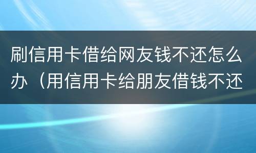 刷信用卡借给网友钱不还怎么办（用信用卡给朋友借钱不还怎么办）