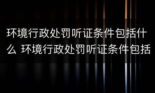 环境行政处罚听证条件包括什么 环境行政处罚听证条件包括什么