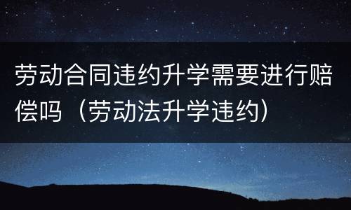 劳动合同违约升学需要进行赔偿吗(劳动法升学违约) 劳动合同违约升学需要进行赔偿吗(劳动法升学违约)