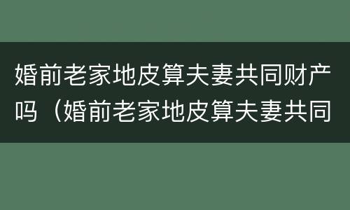 婚前老家地皮算夫妻共同财产吗(婚前老家地皮算夫妻共同财产吗怎么算) 婚前老家地皮算夫妻共同财产吗(婚前老家地皮算夫妻共同财产吗怎么算)