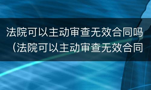 法院可以主动审查无效合同吗（法院可以主动审查无效合同吗知乎）