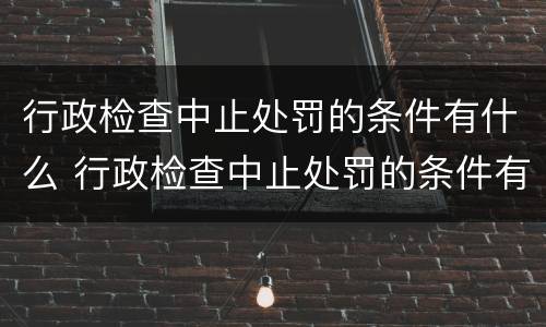 行政检查中止处罚的条件有什么 行政检查中止处罚的条件有什么要求