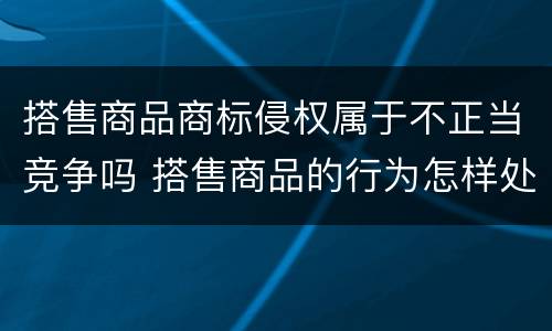 搭售商品商标侵权属于不正当竞争吗 搭售商品的行为怎样处罚