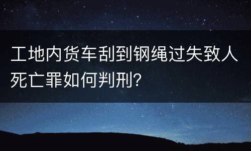 工地内货车刮到钢绳过失致人死亡罪如何判刑？