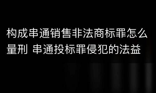 构成串通销售非法商标罪怎么量刑 串通投标罪侵犯的法益