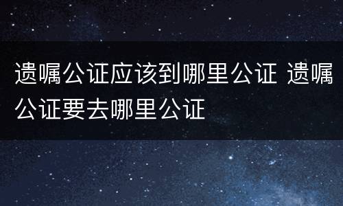 遗嘱公证应该到哪里公证 遗嘱公证要去哪里公证
