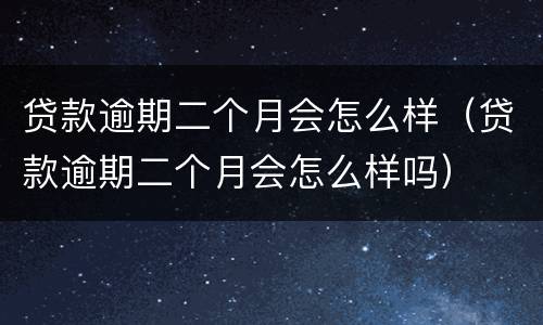 贷款逾期二个月会怎么样（贷款逾期二个月会怎么样吗）