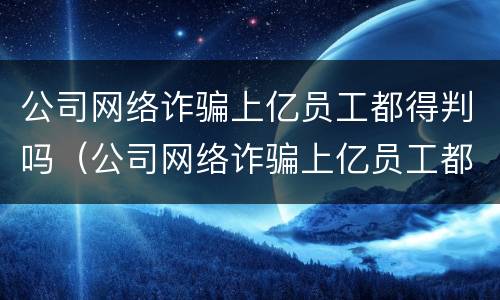 公司网络诈骗上亿员工都得判吗（公司网络诈骗上亿员工都得判吗知乎）