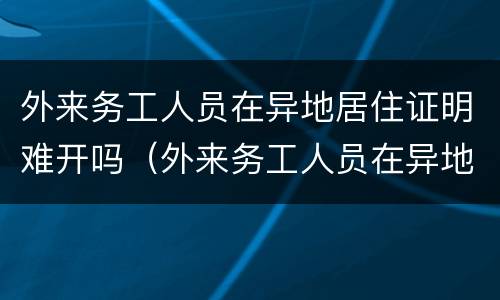 外来务工人员在异地居住证明难开吗（外来务工人员在异地居住证明难开吗）