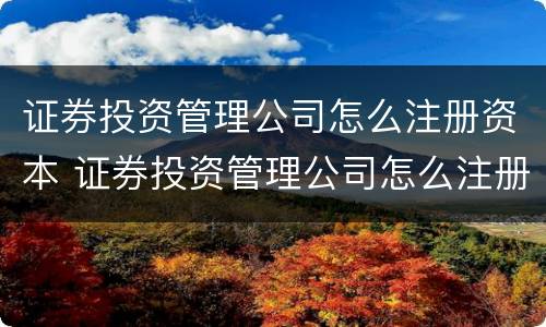 证券投资管理公司怎么注册资本 证券投资管理公司怎么注册资本的