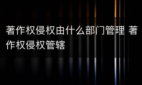 著作权侵权由什么部门管理 著作权侵权管辖
