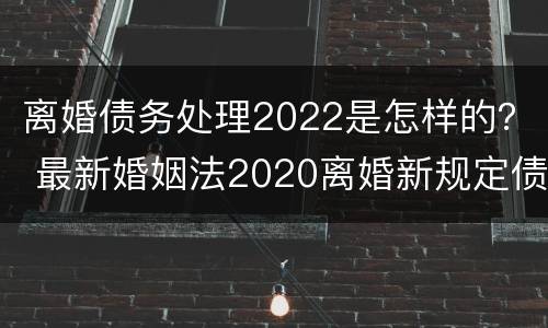 离婚债务处理2022是怎样的? 最新婚姻法2020离婚新规定债务 离婚债务处理2022是怎样的? 最新婚姻法2020离婚新规定债务