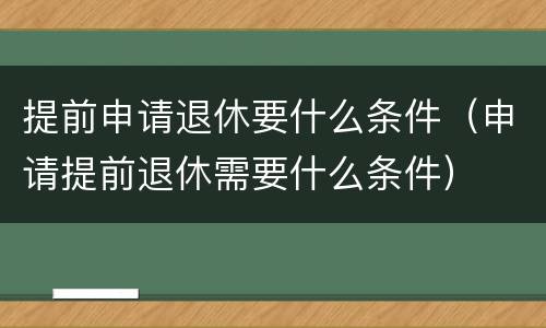 提前申请退休要什么条件（申请提前退休需要什么条件）