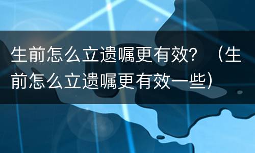 生前怎么立遗嘱更有效?(生前怎么立遗嘱更有效一些) 生前怎么立遗嘱更有效?(生前怎么立遗嘱更有效一些)