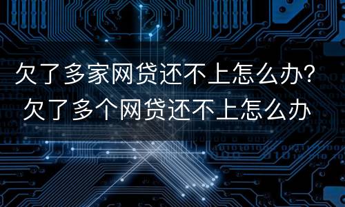 欠了多家网贷还不上怎么办？ 欠了多个网贷还不上怎么办