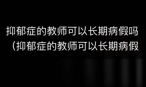 抑郁症的教师可以长期病假吗（抑郁症的教师可以长期病假吗请问）