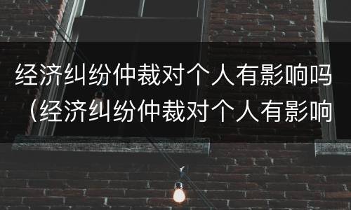 经济纠纷仲裁对个人有影响吗（经济纠纷仲裁对个人有影响吗怎么办）