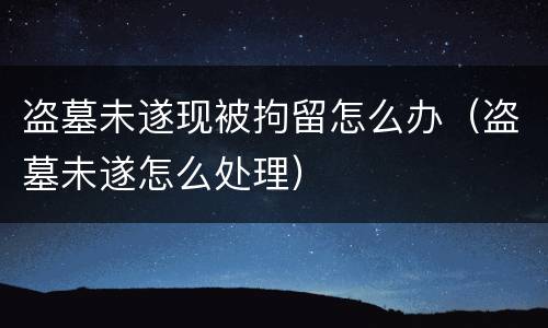 盗墓未遂现被拘留怎么办（盗墓未遂怎么处理）