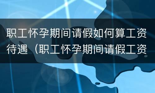 职工怀孕期间请假如何算工资待遇（职工怀孕期间请假工资福利）