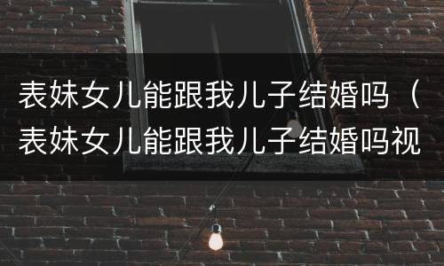 表妹女儿能跟我儿子结婚吗（表妹女儿能跟我儿子结婚吗视频）