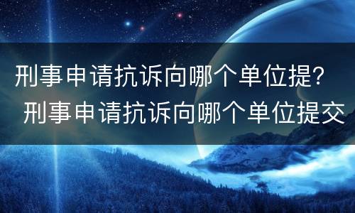 刑事申请抗诉向哪个单位提? 刑事申请抗诉向哪个单位提交 刑事申请抗诉向哪个单位提? 刑事申请抗诉向哪个单位提交