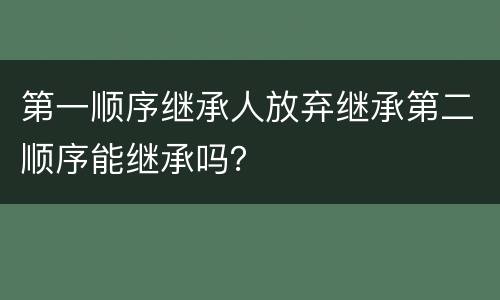 第一顺序继承人放弃继承第二顺序能继承吗？