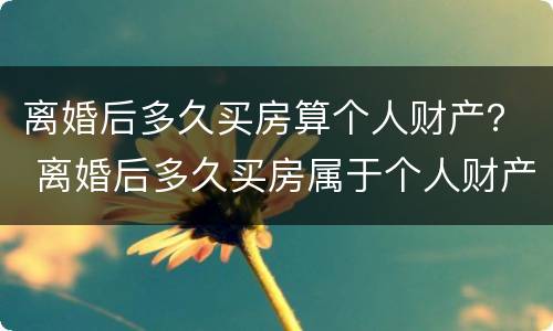 离婚后多久买房算个人财产？ 离婚后多久买房属于个人财产