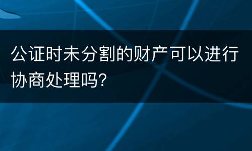 公证时未分割的财产可以进行协商处理吗？