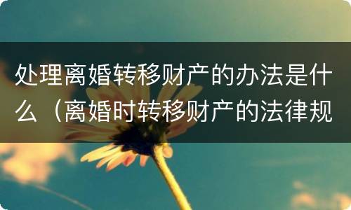 处理离婚转移财产的办法是什么（离婚时转移财产的法律规定）