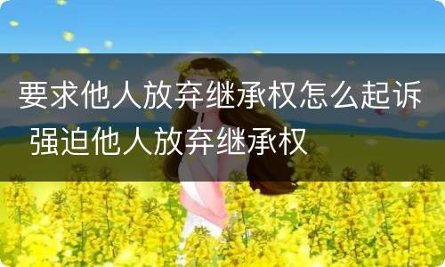 要求他人放弃继承权怎么起诉 强迫他人放弃继承权