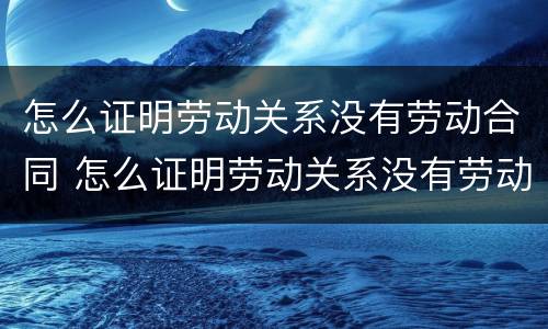 怎么证明劳动关系没有劳动合同 怎么证明劳动关系没有劳动合同呢