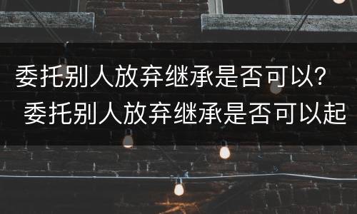 委托别人放弃继承是否可以？ 委托别人放弃继承是否可以起诉