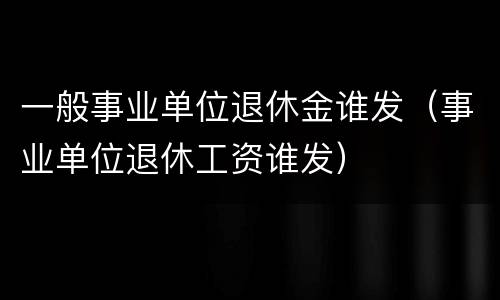 一般事业单位退休金谁发（事业单位退休工资谁发）