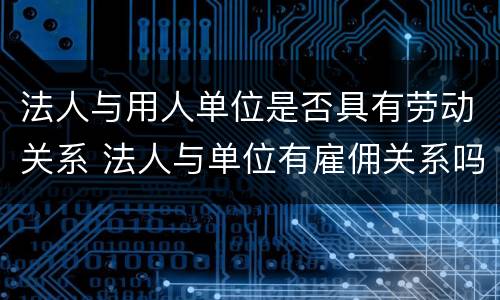 法人与用人单位是否具有劳动关系 法人与单位有雇佣关系吗