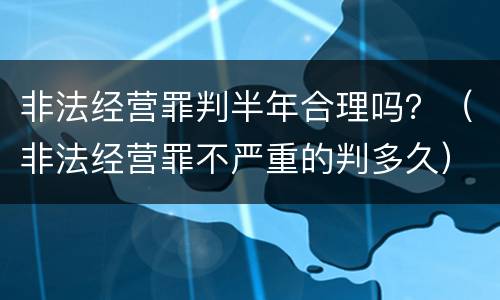 非法经营罪判半年合理吗?(非法经营罪不严重的判多久) 非法经营罪判半年合理吗?(非法经营罪不严重的判多久)