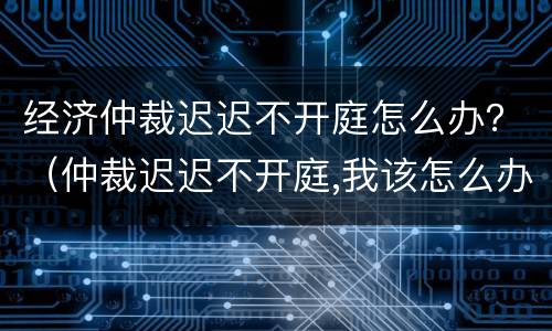 经济仲裁迟迟不开庭怎么办？（仲裁迟迟不开庭,我该怎么办?）
