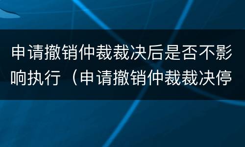 申请撤销仲裁裁决后是否不影响执行（申请撤销仲裁裁决停止执行吗）