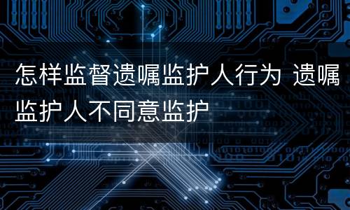怎样监督遗嘱监护人行为 遗嘱监护人不同意监护