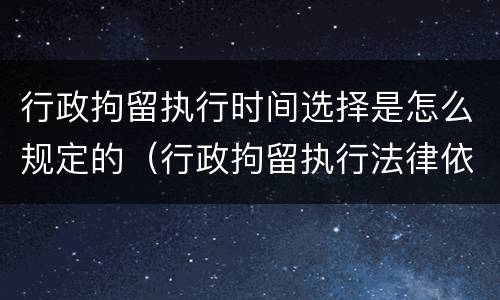 行政拘留执行时间选择是怎么规定的（行政拘留执行法律依据）