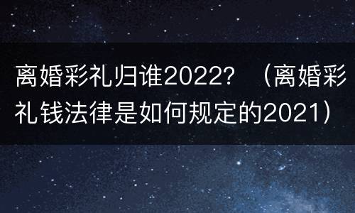 离婚彩礼归谁2022？（离婚彩礼钱法律是如何规定的2021）