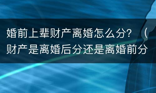 婚前上辈财产离婚怎么分？（财产是离婚后分还是离婚前分）