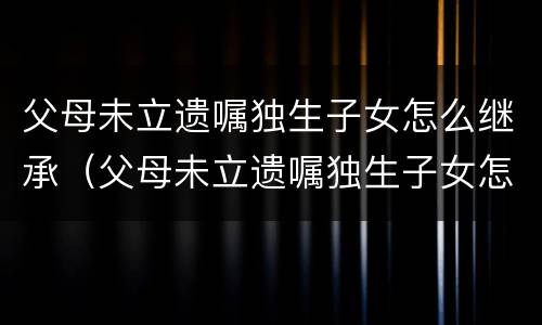 父母未立遗嘱独生子女怎么继承（父母未立遗嘱独生子女怎么继承房产）